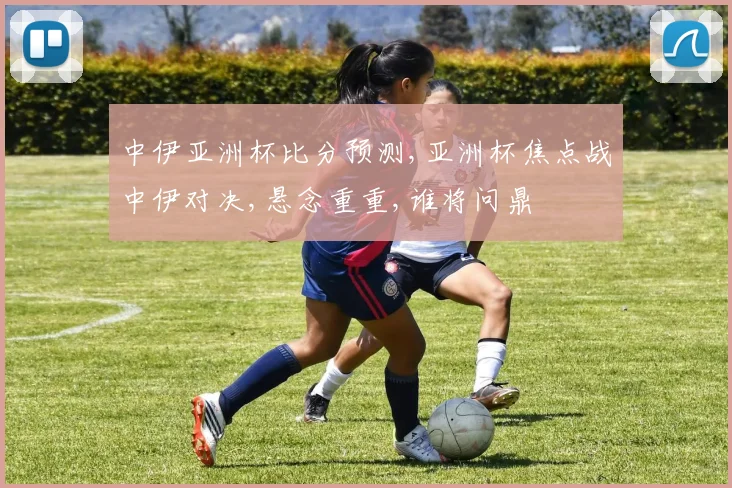 中伊亚洲杯比分预测,亚洲杯焦点战中伊对决,悬念重重,谁将问鼎