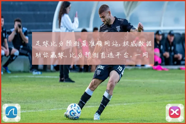 足球比分预测最准确网站,权威数据助你赢球,比分预测首选平台,一网打尽
