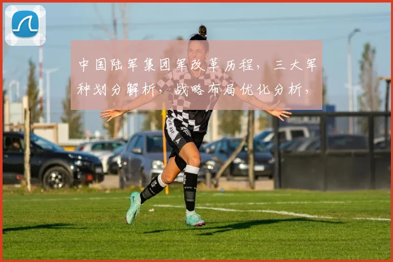 中国陆军集团军改革历程，三大军种划分解析，战略布局优化分析，三军协同发展态势