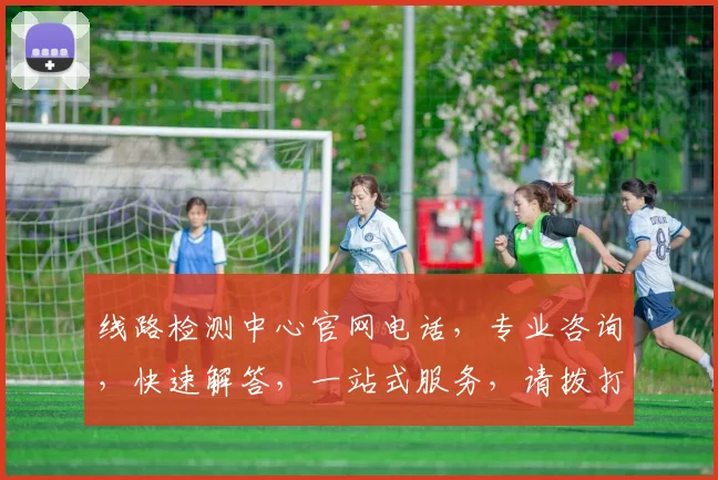 线路检测中心官网电话，专业咨询，快速解答，一站式服务，请拨打