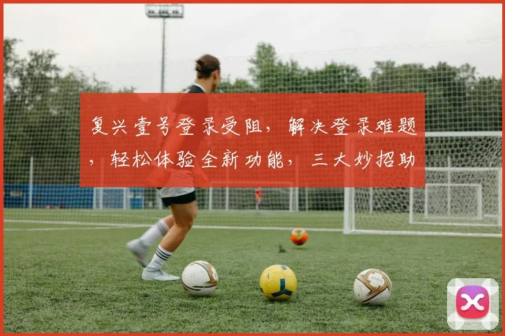 复兴壹号登录受阻，解决登录难题，轻松体验全新功能，三大妙招助力