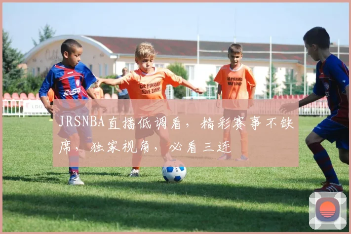 JRSNBA直播低调看，精彩赛事不缺席，独家视角，必看三连
